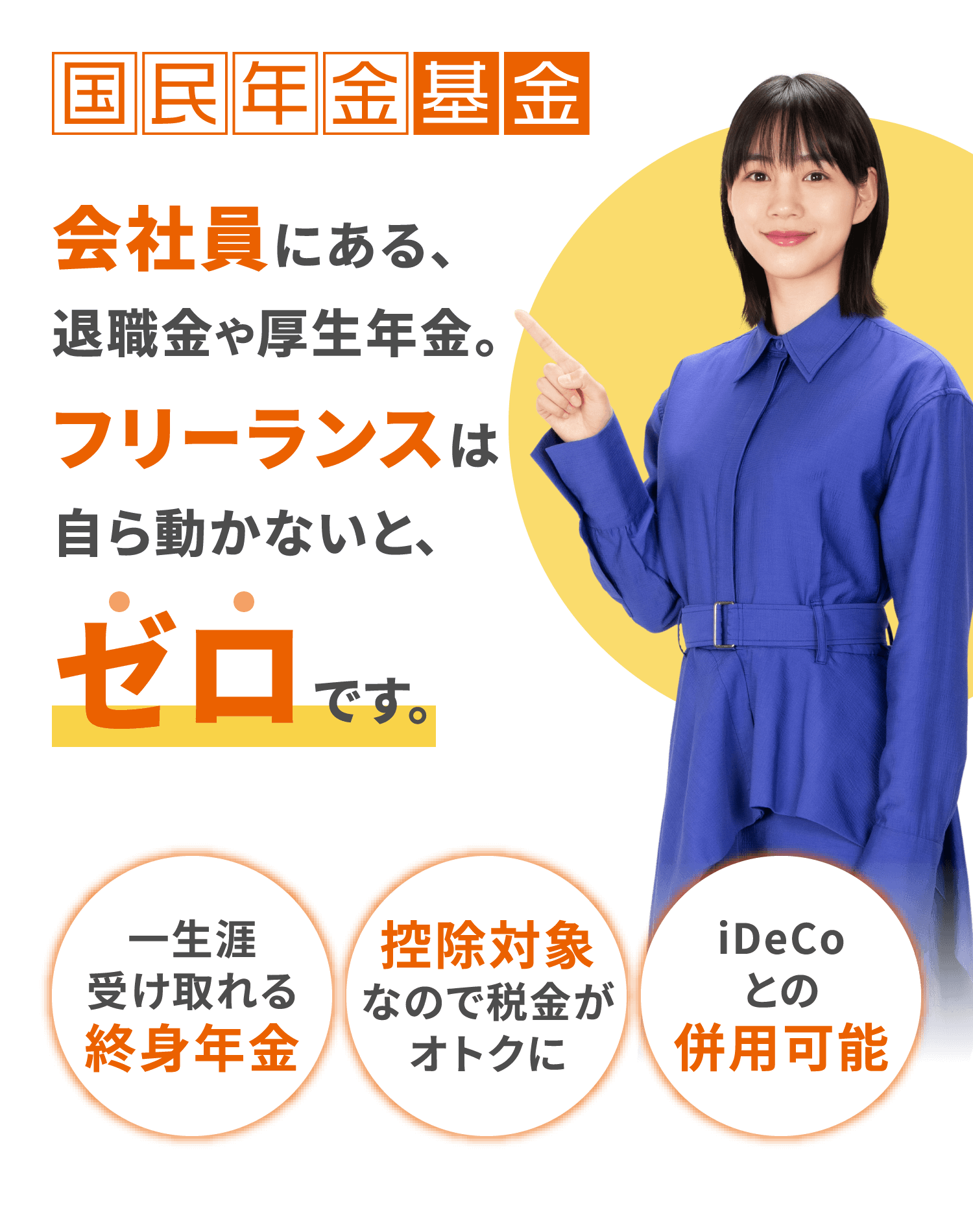 国民年金基金 老後の年金額、今動いてプラスしよう。 一生涯受け取れる終身年金、控除対象なので税⾦がオトクに、iDeCoとの併用可能