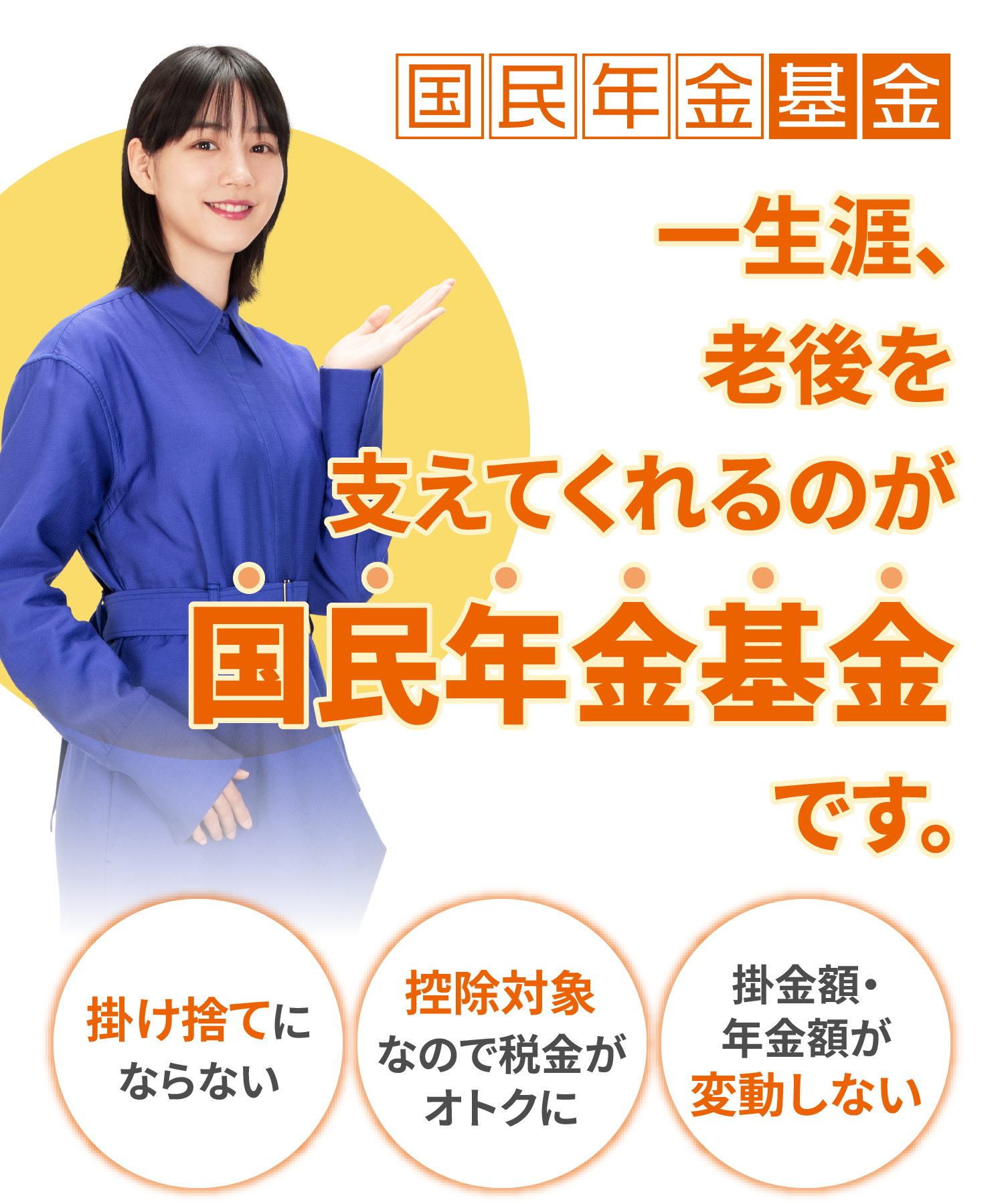 国民年金基金 一生涯、老後を支えてくれるのが国民年金基金です。 掛け捨てにならない、控除対象なので税⾦がオトクに、掛金額・年金額が変動しない
