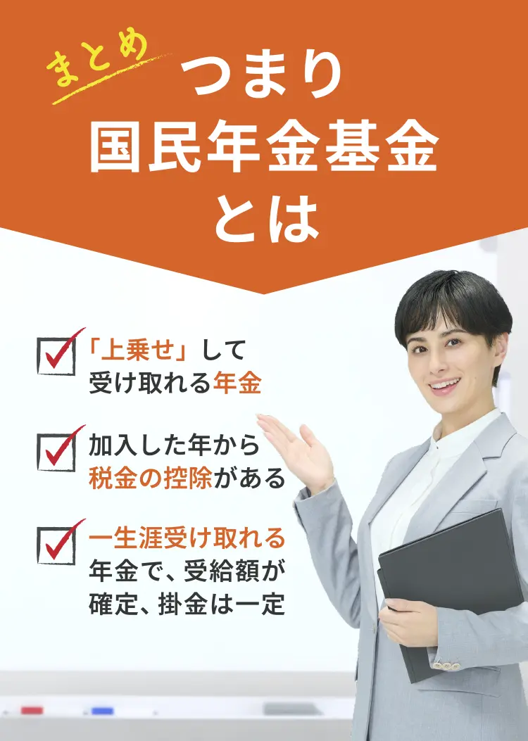 【まとめ】つまり国民年金基金とは　「上乗せ」して受け取れる年金 / 加入した年から税金の控除がある / 一生涯受け取れる年金で、受給額が確定、掛金は一定